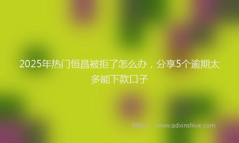 2025年热门恒昌被拒了怎么办，分享5个逾期太多能下款口子