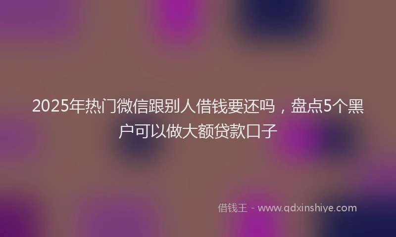 2025年热门微信跟别人借钱要还吗，盘点5个黑户可以做大额贷款口子