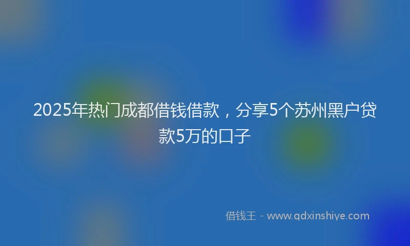 2025年热门成都借钱借款，分享5个苏州黑户贷款5万的口子