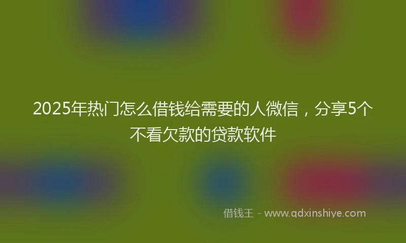 2025年热门怎么借钱给需要的人微信，分享5个不看欠款的贷款软件