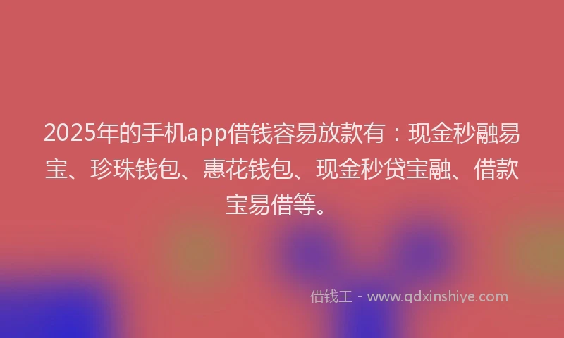 2025年的手机app借钱容易放款有：现金秒融易宝、珍珠钱包、惠花钱包、现金秒贷宝融、借款宝易借等。