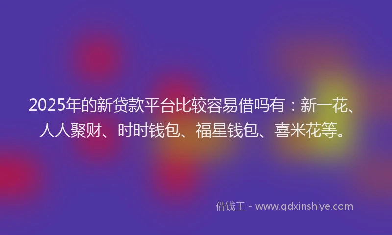 2025年的新贷款平台比较容易借吗有：新一花、人人聚财、时时钱包、福星钱包、喜米花等。