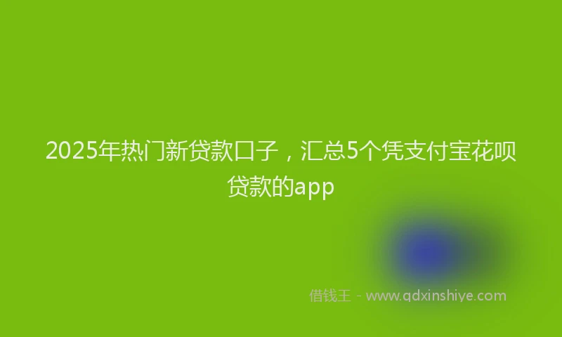 2025年热门新贷款口子，汇总5个凭支付宝花呗贷款的app
