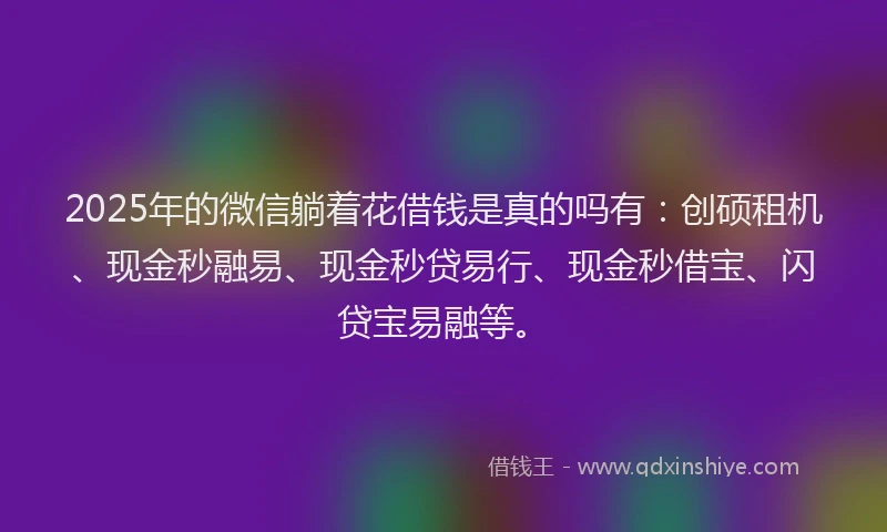2025年的微信躺着花借钱是真的吗有：创硕租机、现金秒融易、现金秒贷易行、现金秒借宝、闪贷宝易融等。