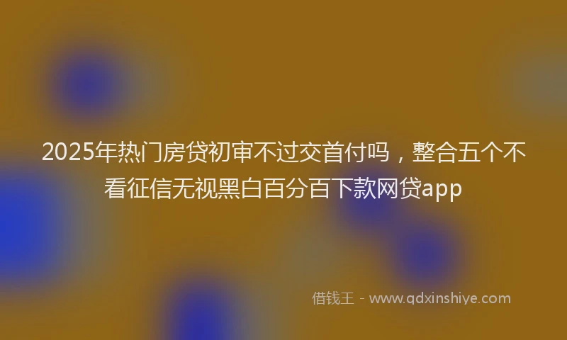 2025年热门房贷初审不过交首付吗，整合五个不看征信无视黑白百分百下款网贷app
