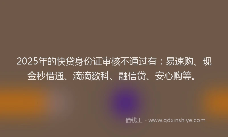 2025年的快贷身份证审核不通过有：易速购、现金秒借通、滴滴数科、融信贷、安心购等。