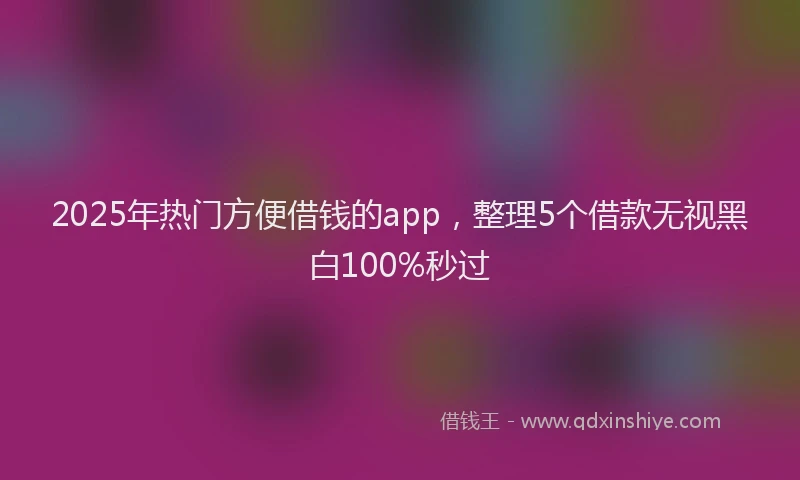 2025年热门方便借钱的app，整理5个借款无视黑白100%秒过