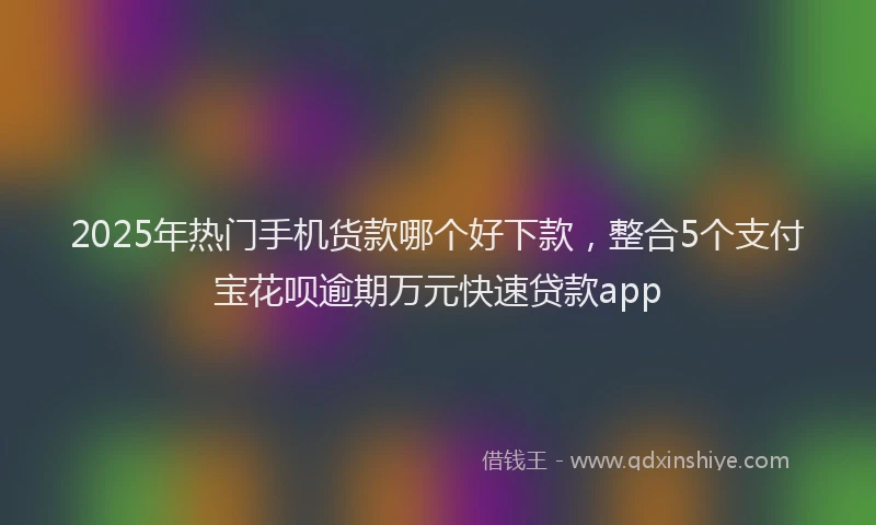 2025年热门手机货款哪个好下款，整合5个支付宝花呗逾期万元快速贷款app