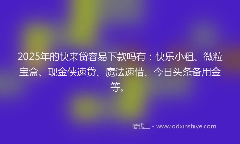 2025年的快来贷容易下款吗有：快乐小租、微粒宝盒、现金侠速贷、魔法速借、今日头条备用金等。