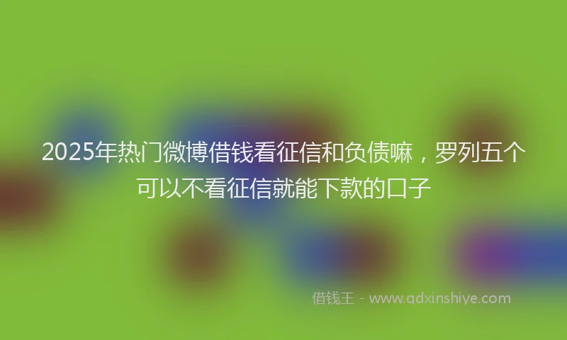 2025年热门微博借钱看征信和负债嘛，罗列五个可以不看征信就能下款的口子