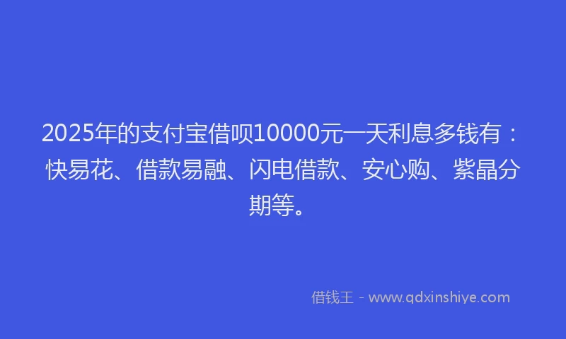 2025年的支付宝借呗10000元一天利息多钱有：快易花、借款易融、闪电借款、安心购、紫晶分期等。