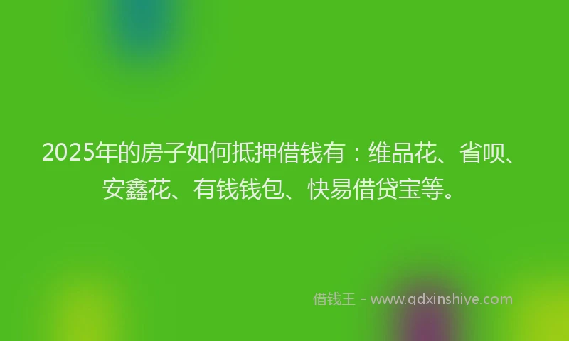 2025年的房子如何抵押借钱有：维品花、省呗、安鑫花、有钱钱包、快易借贷宝等。