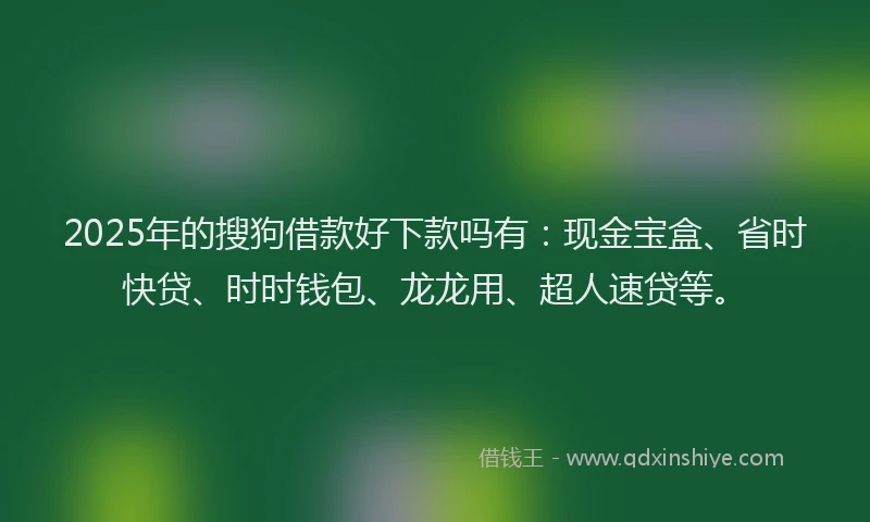 2025年的搜狗借款好下款吗有：现金宝盒、省时快贷、时时钱包、龙龙用、超人速贷等。
