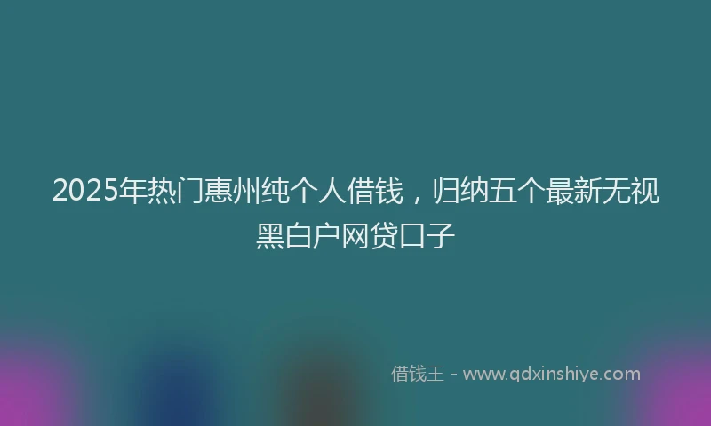 2025年热门惠州纯个人借钱，归纳五个最新无视黑白户网贷口子