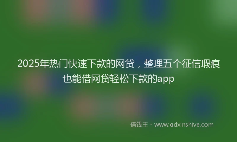 2025年热门快速下款的网贷，整理五个征信瑕疵也能借网贷轻松下款的app
