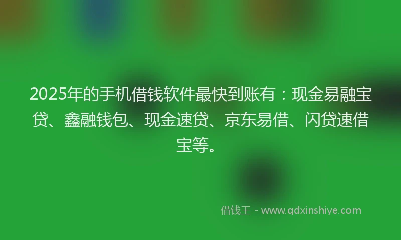 2025年的手机借钱软件最快到账有：现金易融宝贷、鑫融钱包、现金速贷、京东易借、闪贷速借宝等。