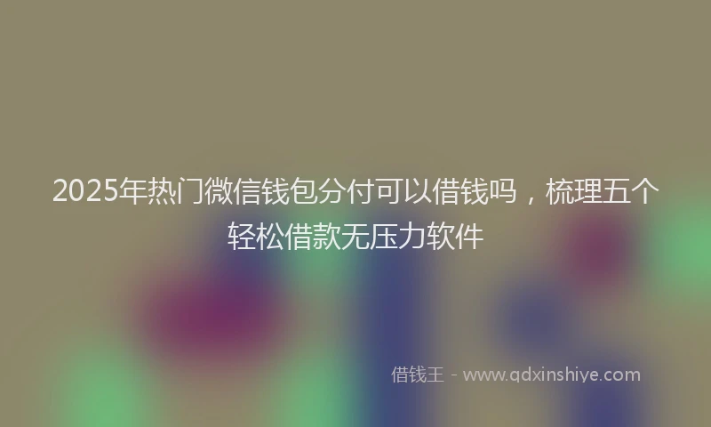 2025年热门微信钱包分付可以借钱吗，梳理五个轻松借款无压力软件