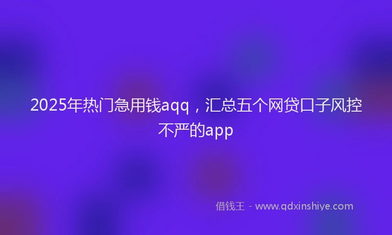 2025年热门急用钱aqq，汇总五个网贷口子风控不严的app