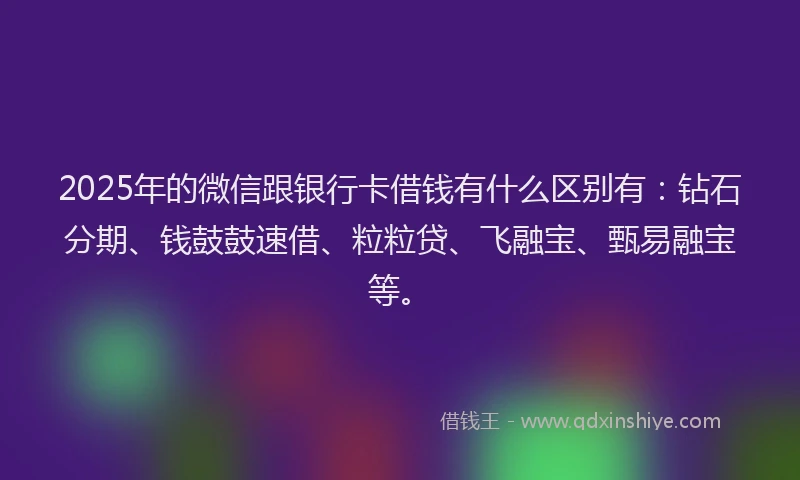 2025年的微信跟银行卡借钱有什么区别有：钻石分期、钱鼓鼓速借、粒粒贷、飞融宝、甄易融宝等。