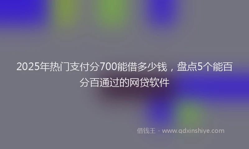 2025年热门支付分700能借多少钱，盘点5个能百分百通过的网贷软件