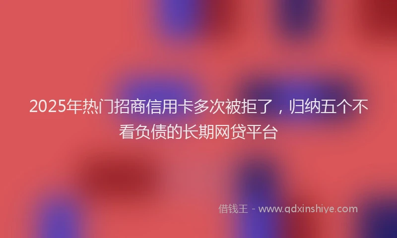 2025年热门招商信用卡多次被拒了，归纳五个不看负债的长期网贷平台