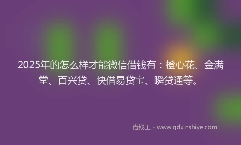 2025年的怎么样才能微信借钱有：橙心花、金满堂、百兴贷、快借易贷宝、瞬贷通等。