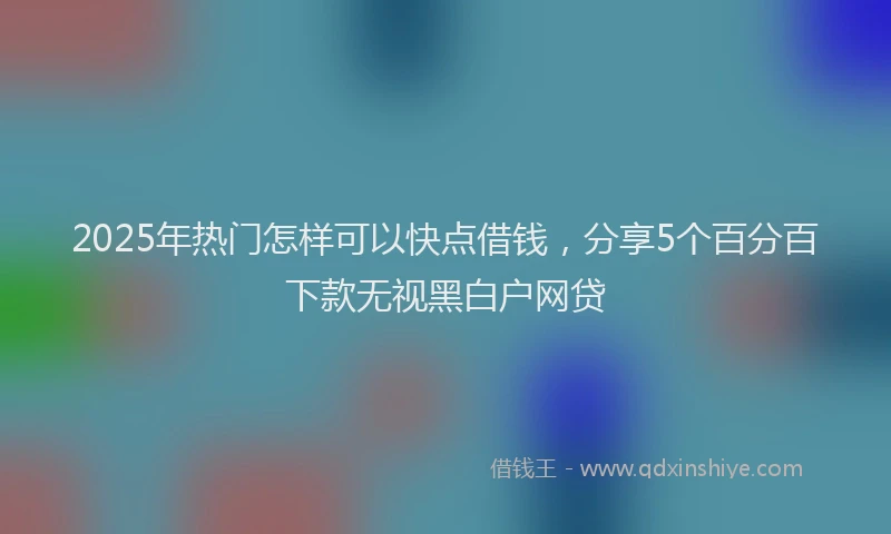 2025年热门怎样可以快点借钱，分享5个百分百下款无视黑白户网贷