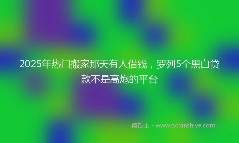 2025年热门搬家那天有人借钱，罗列5个黑白贷款不是高炮的平台
