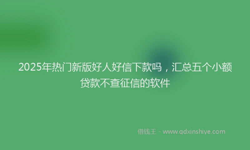 2025年热门新版好人好信下款吗，汇总五个小额贷款不查征信的软件