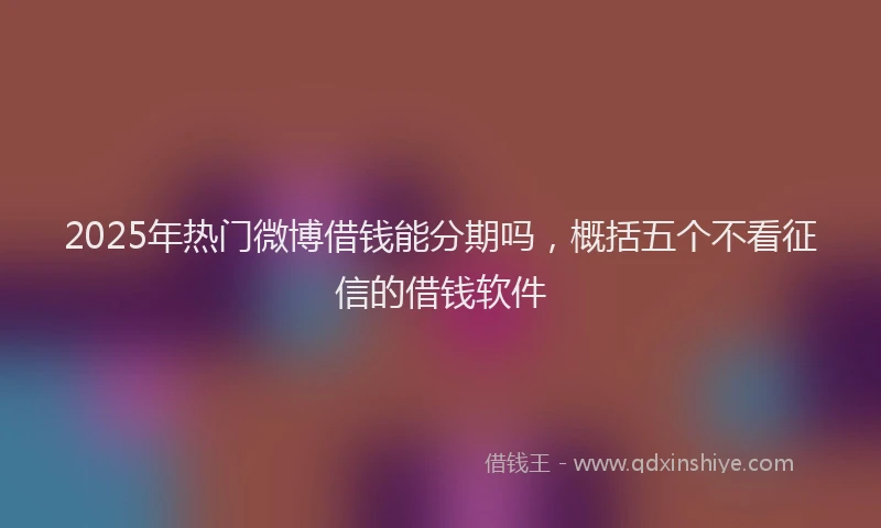 2025年热门微博借钱能分期吗，概括五个不看征信的借钱软件