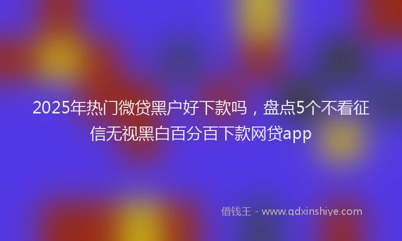 2025年热门微贷黑户好下款吗，盘点5个不看征信无视黑白百分百下款网贷app