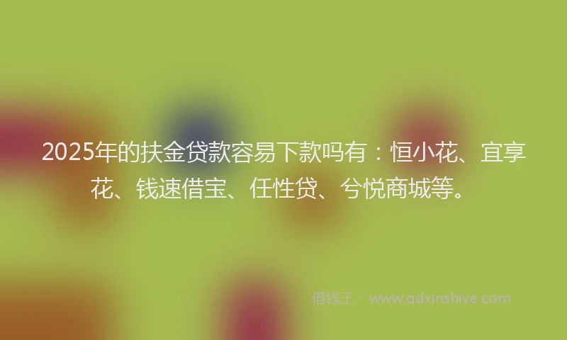2025年的扶金贷款容易下款吗有：恒小花、宜享花、钱速借宝、任性贷、兮悦商城等。
