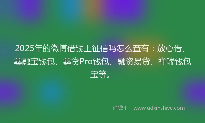 2025年的微博借钱上征信吗怎么查有：放心借、鑫融宝钱包、鑫贷Pro钱包、融资易贷、祥瑞钱包宝等。