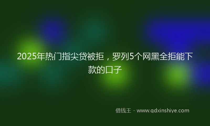 2025年热门指尖贷被拒，罗列5个网黑全拒能下款的口子