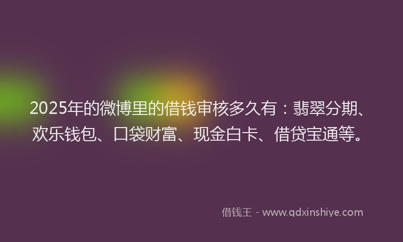 2025年的微博里的借钱审核多久有：翡翠分期、欢乐钱包、口袋财富、现金白卡、借贷宝通等。