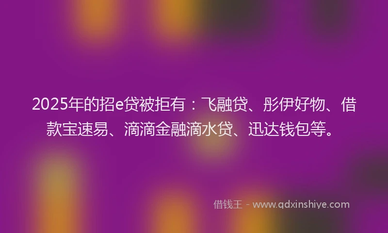 2025年的招e贷被拒有：飞融贷、彤伊好物、借款宝速易、滴滴金融滴水贷、迅达钱包等。