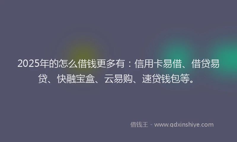 2025年的怎么借钱更多有：信用卡易借、借贷易贷、快融宝盒、云易购、速贷钱包等。