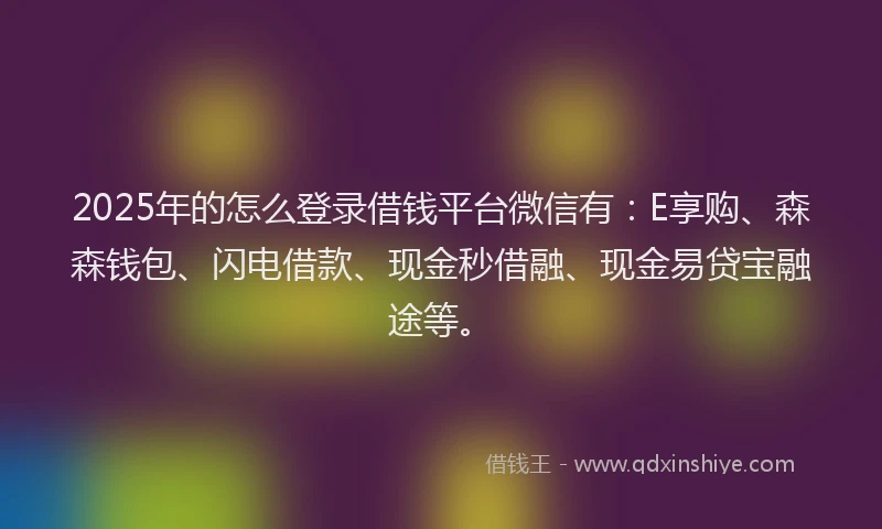 2025年的怎么登录借钱平台微信有：E享购、森森钱包、闪电借款、现金秒借融、现金易贷宝融途等。