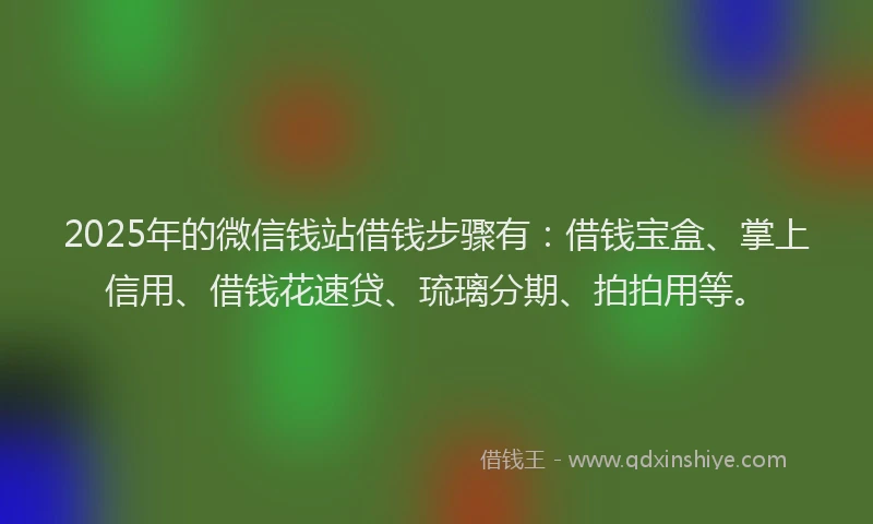 2025年的微信钱站借钱步骤有：借钱宝盒、掌上信用、借钱花速贷、琉璃分期、拍拍用等。