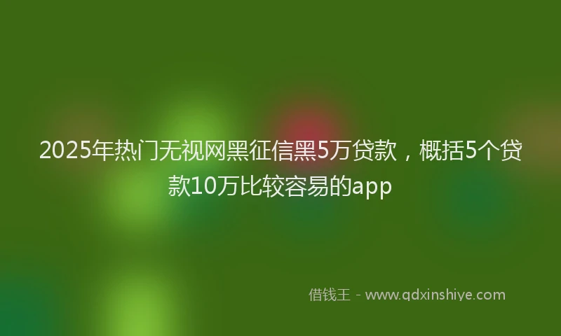 2025年热门无视网黑征信黑5万贷款，概括5个贷款10万比较容易的app