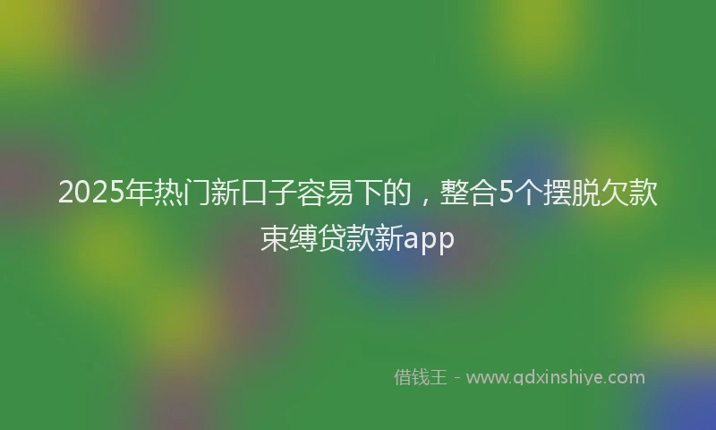 2025年热门新口子容易下的，整合5个摆脱欠款束缚贷款新app