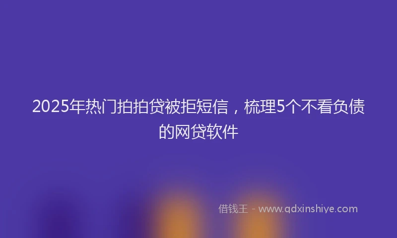 2025年热门拍拍贷被拒短信，梳理5个不看负债的网贷软件