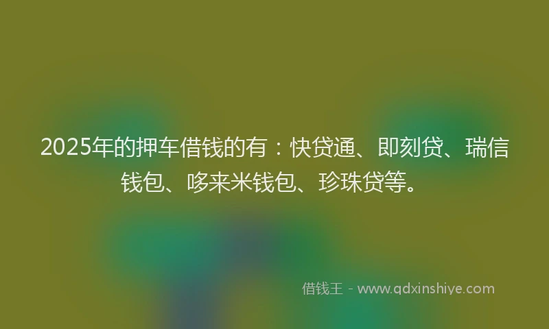2025年的押车借钱的有：快贷通、即刻贷、瑞信钱包、哆来米钱包、珍珠贷等。