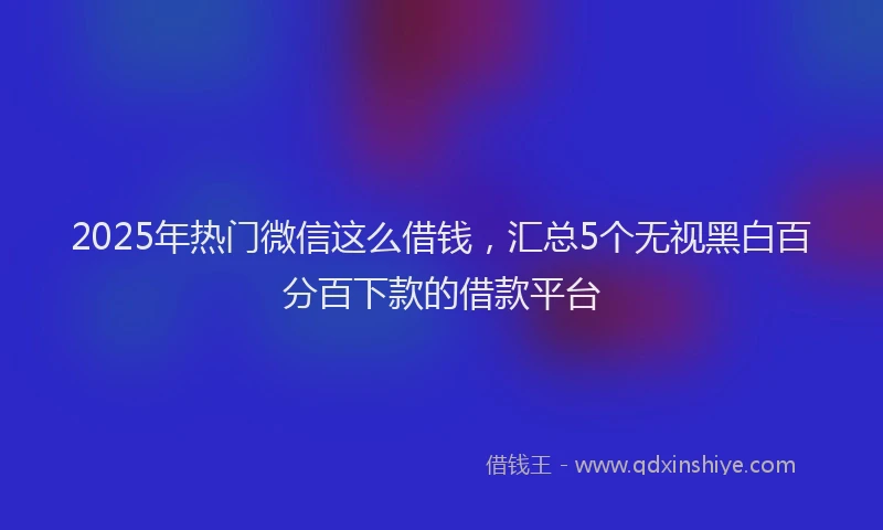 2025年热门微信这么借钱，汇总5个无视黑白百分百下款的借款平台