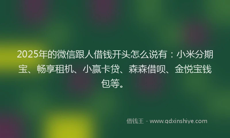 2025年的微信跟人借钱开头怎么说有：小米分期宝、畅享租机、小赢卡贷、森森借呗、金悦宝钱包等。
