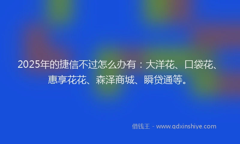2025年的捷信不过怎么办有：大洋花、口袋花、惠享花花、森泽商城、瞬贷通等。