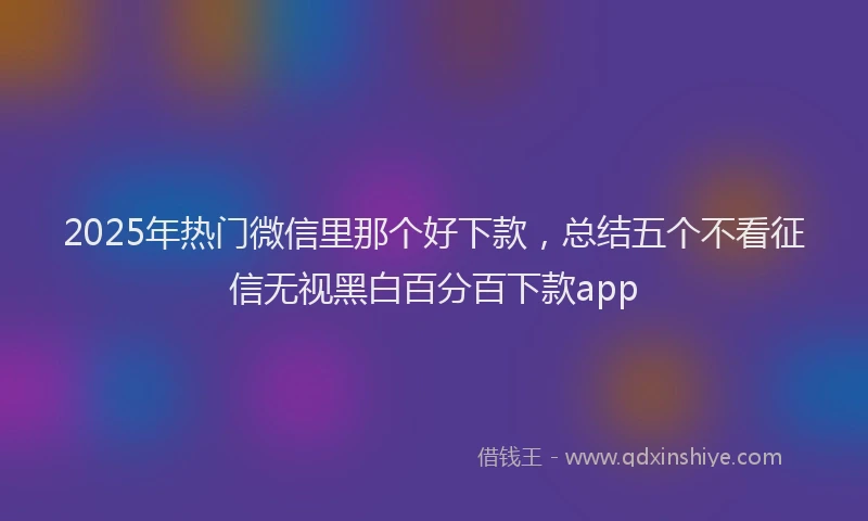 2025年热门微信里那个好下款，总结五个不看征信无视黑白百分百下款app