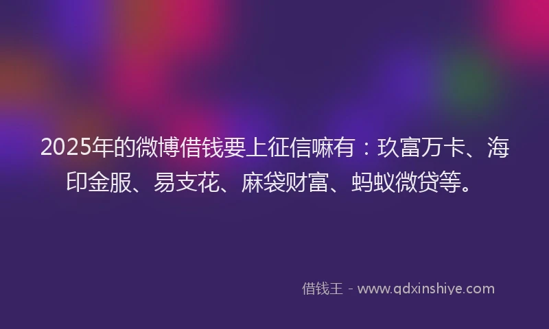 2025年的微博借钱要上征信嘛有：玖富万卡、海印金服、易支花、麻袋财富、蚂蚁微贷等。