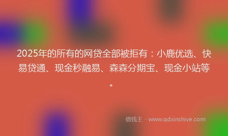 2025年的所有的网贷全部被拒有：小鹿优选、快易贷通、现金秒融易、森森分期宝、现金小站等。