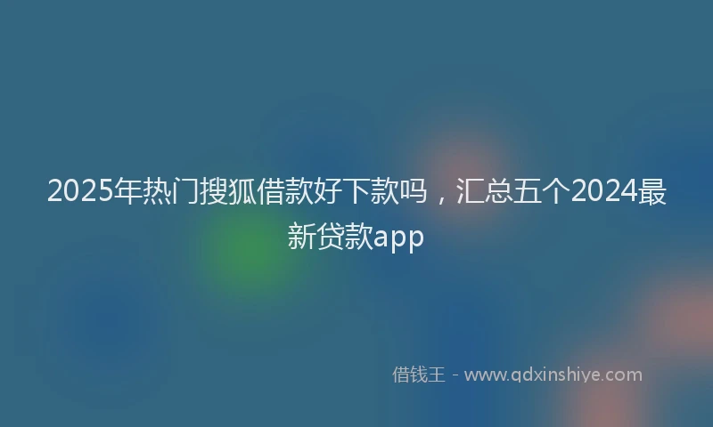 2025年热门搜狐借款好下款吗，汇总五个2024最新贷款app